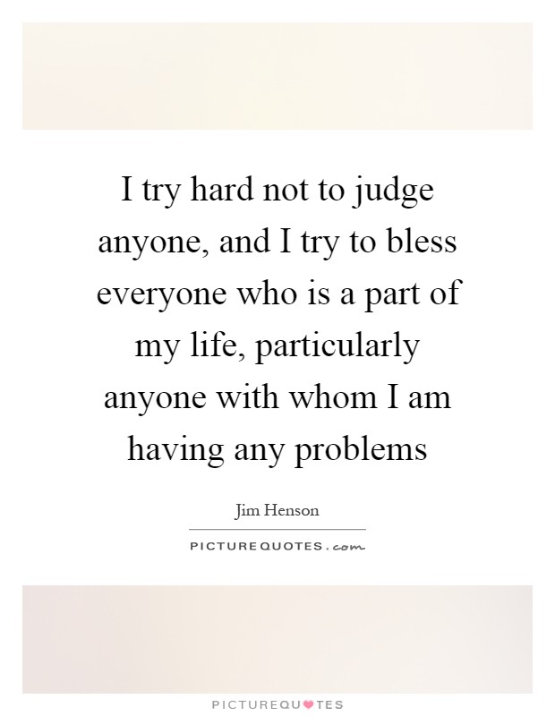 I try hard not to judge anyone, and I try to bless everyone who is a part of my life, particularly anyone with whom I am having any problems Picture Quote #1