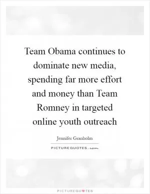 Team Obama continues to dominate new media, spending far more effort and money than Team Romney in targeted online youth outreach Picture Quote #1