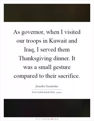 As governor, when I visited our troops in Kuwait and Iraq, I served them Thanksgiving dinner. It was a small gesture compared to their sacrifice Picture Quote #1