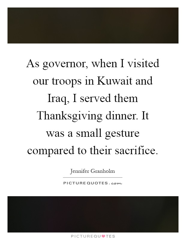 As governor, when I visited our troops in Kuwait and Iraq, I served them Thanksgiving dinner. It was a small gesture compared to their sacrifice Picture Quote #1