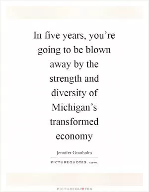 In five years, you’re going to be blown away by the strength and diversity of Michigan’s transformed economy Picture Quote #1