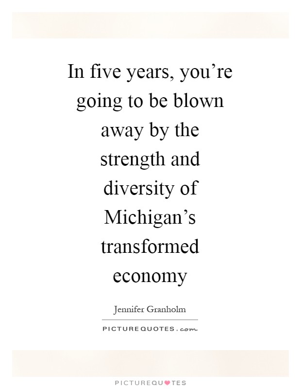 In five years, you're going to be blown away by the strength and diversity of Michigan's transformed economy Picture Quote #1