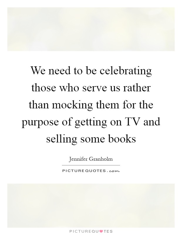 We need to be celebrating those who serve us rather than mocking them for the purpose of getting on TV and selling some books Picture Quote #1
