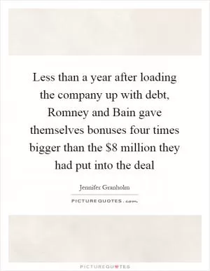 Less than a year after loading the company up with debt, Romney and Bain gave themselves bonuses four times bigger than the $8 million they had put into the deal Picture Quote #1