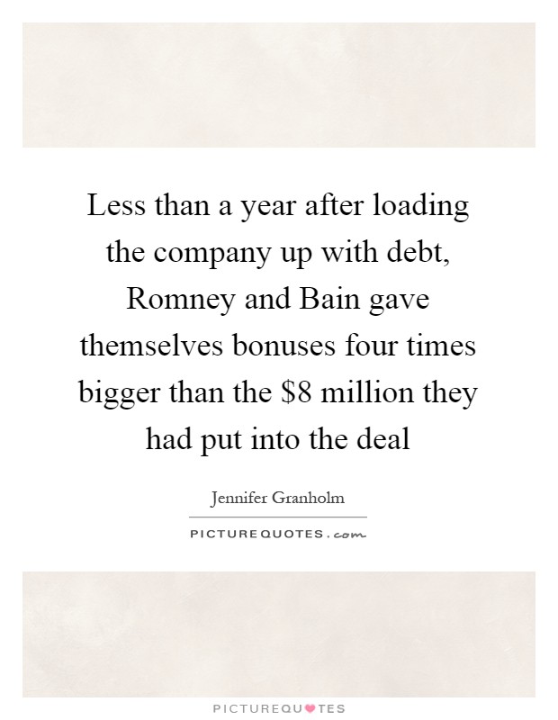 Less than a year after loading the company up with debt, Romney and Bain gave themselves bonuses four times bigger than the $8 million they had put into the deal Picture Quote #1