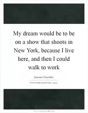 My dream would be to be on a show that shoots in New York, because I live here, and then I could walk to work Picture Quote #1