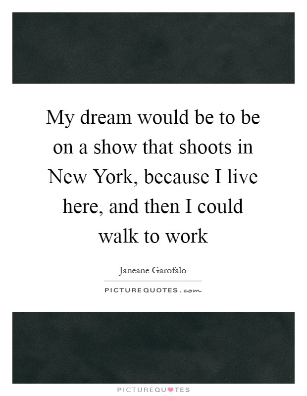 My dream would be to be on a show that shoots in New York, because I live here, and then I could walk to work Picture Quote #1