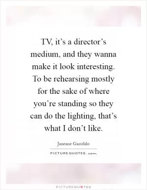 TV, it’s a director’s medium, and they wanna make it look interesting. To be rehearsing mostly for the sake of where you’re standing so they can do the lighting, that’s what I don’t like Picture Quote #1
