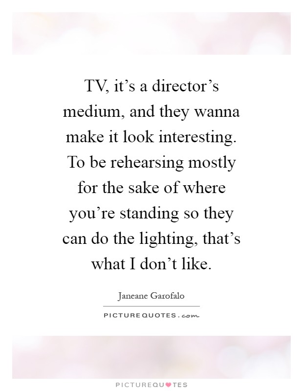 TV, it's a director's medium, and they wanna make it look interesting. To be rehearsing mostly for the sake of where you're standing so they can do the lighting, that's what I don't like Picture Quote #1