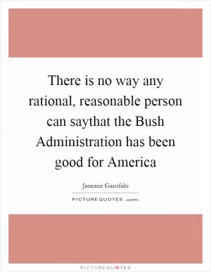 There is no way any rational, reasonable person can saythat the Bush Administration has been good for America Picture Quote #1