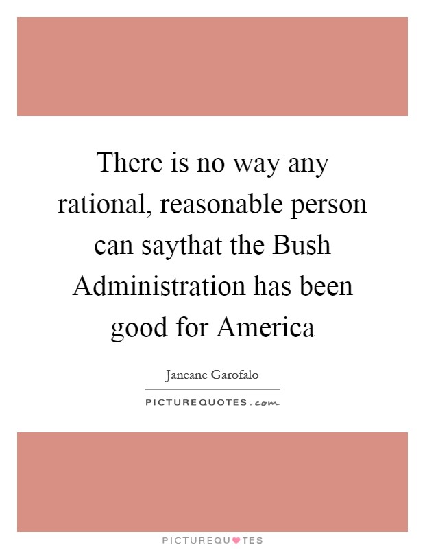 There is no way any rational, reasonable person can saythat the Bush Administration has been good for America Picture Quote #1