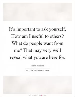 It’s important to ask yourself, How am I useful to others? What do people want from me? That may very well reveal what you are here for Picture Quote #1