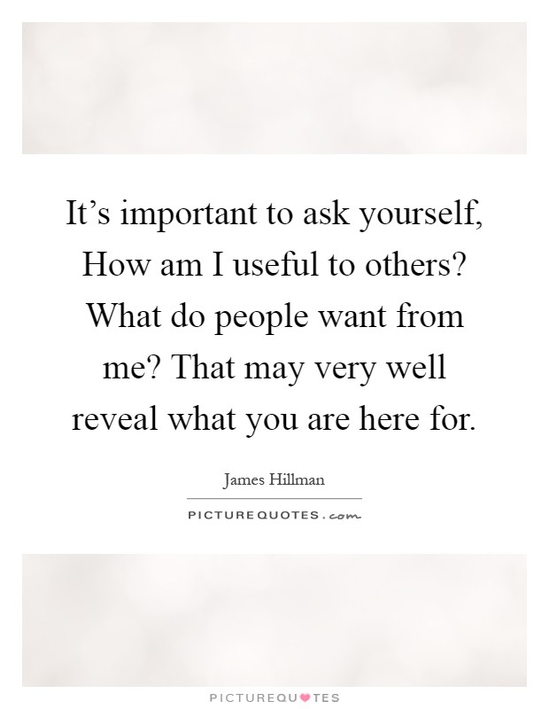 It's important to ask yourself, How am I useful to others? What do people want from me? That may very well reveal what you are here for Picture Quote #1