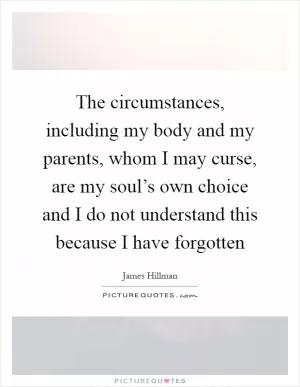 The circumstances, including my body and my parents, whom I may curse, are my soul’s own choice and I do not understand this because I have forgotten Picture Quote #1