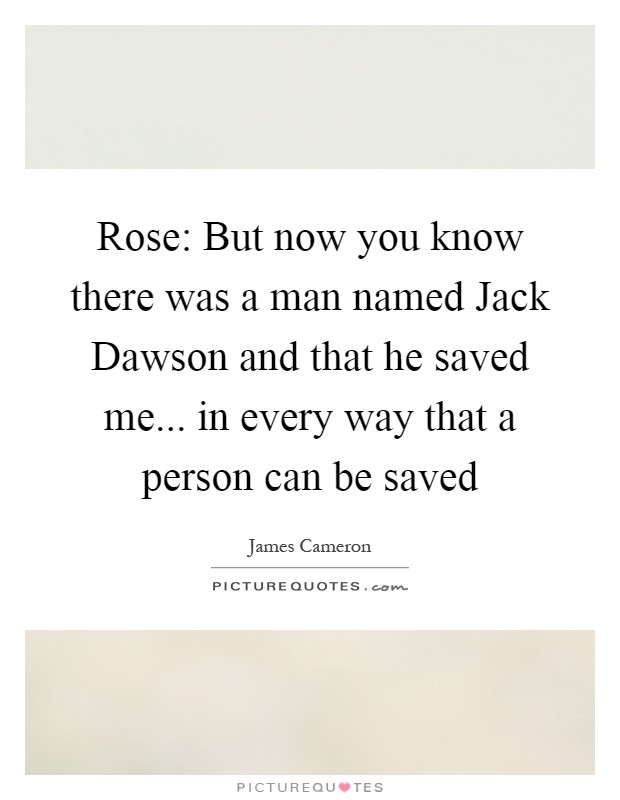 Rose: But now you know there was a man named Jack Dawson and that he saved me... in every way that a person can be saved Picture Quote #1