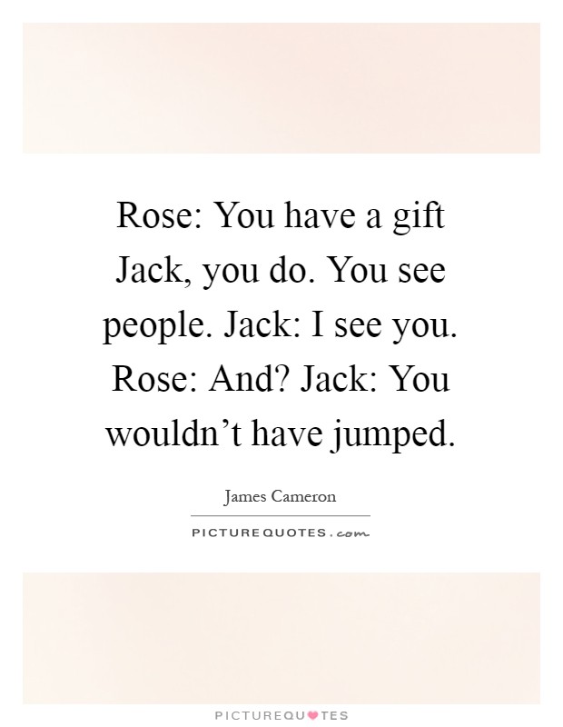 Rose: You have a gift Jack, you do. You see people. Jack: I see you. Rose: And? Jack: You wouldn't have jumped Picture Quote #1
