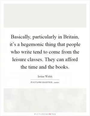 Basically, particularly in Britain, it’s a hegemonic thing that people who write tend to come from the leisure classes. They can afford the time and the books Picture Quote #1