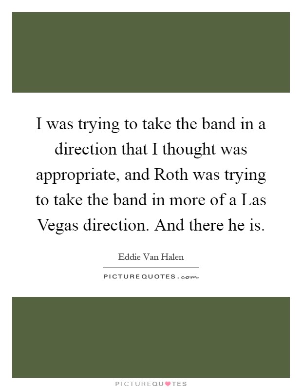 I was trying to take the band in a direction that I thought was appropriate, and Roth was trying to take the band in more of a Las Vegas direction. And there he is Picture Quote #1