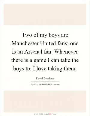 Two of my boys are Manchester United fans; one is an Arsenal fan. Whenever there is a game I can take the boys to, I love taking them Picture Quote #1