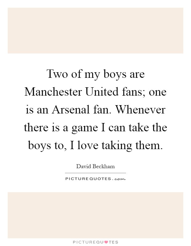 Two of my boys are Manchester United fans; one is an Arsenal fan. Whenever there is a game I can take the boys to, I love taking them Picture Quote #1