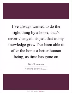 I’ve always wanted to do the right thing by a horse, that’s never changed, its just that as my knowledge grew I’ve been able to offer the horse a better human being, as time has gone on Picture Quote #1