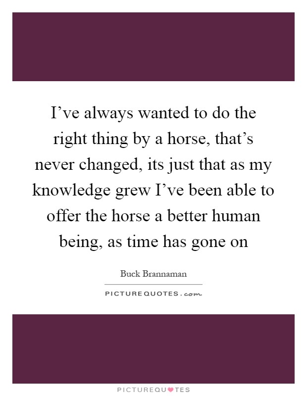 I've always wanted to do the right thing by a horse, that's never changed, its just that as my knowledge grew I've been able to offer the horse a better human being, as time has gone on Picture Quote #1