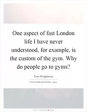 One aspect of fast London life I have never understood, for example, is the custom of the gym. Why do people go to gyms? Picture Quote #1