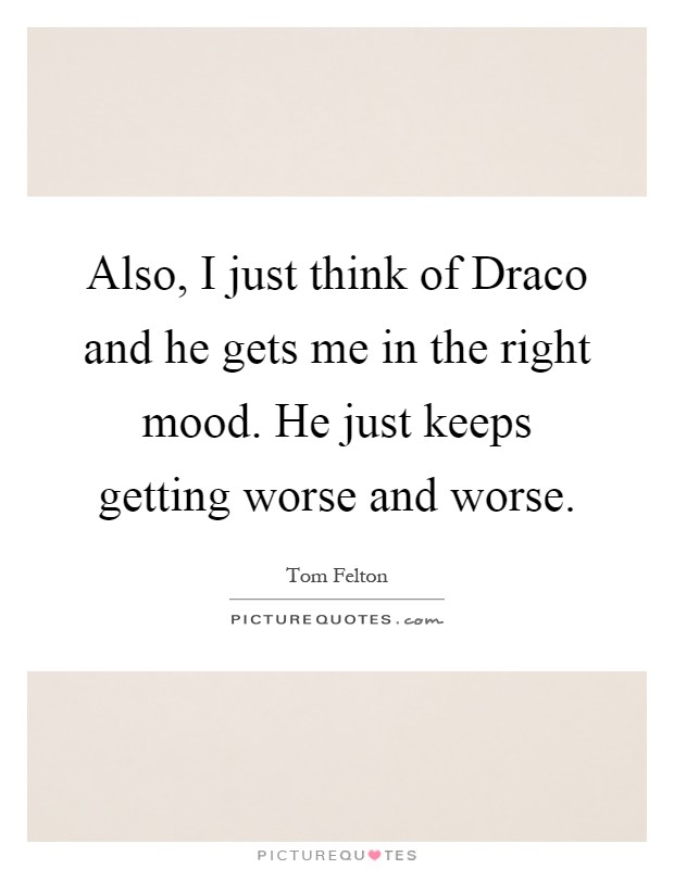 Also, I just think of Draco and he gets me in the right mood. He just keeps getting worse and worse Picture Quote #1