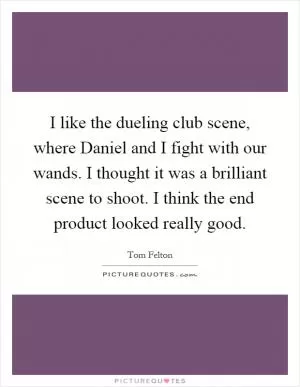 I like the dueling club scene, where Daniel and I fight with our wands. I thought it was a brilliant scene to shoot. I think the end product looked really good Picture Quote #1