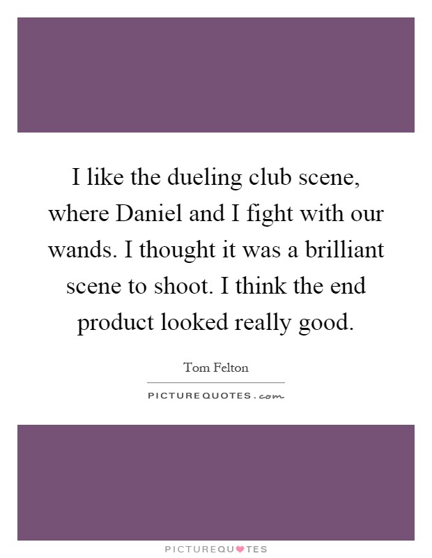 I like the dueling club scene, where Daniel and I fight with our wands. I thought it was a brilliant scene to shoot. I think the end product looked really good Picture Quote #1