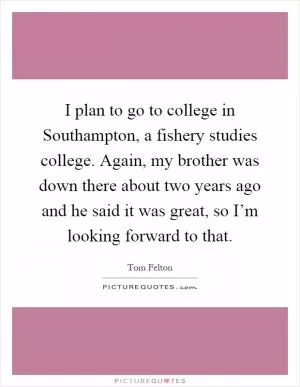 I plan to go to college in Southampton, a fishery studies college. Again, my brother was down there about two years ago and he said it was great, so I’m looking forward to that Picture Quote #1