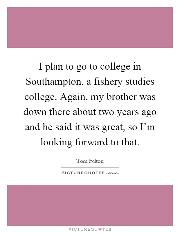 I plan to go to college in Southampton, a fishery studies college. Again, my brother was down there about two years ago and he said it was great, so I'm looking forward to that Picture Quote #1
