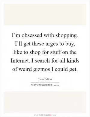 I’m obsessed with shopping. I’ll get these urges to buy, like to shop for stuff on the Internet. I search for all kinds of weird gizmos I could get Picture Quote #1