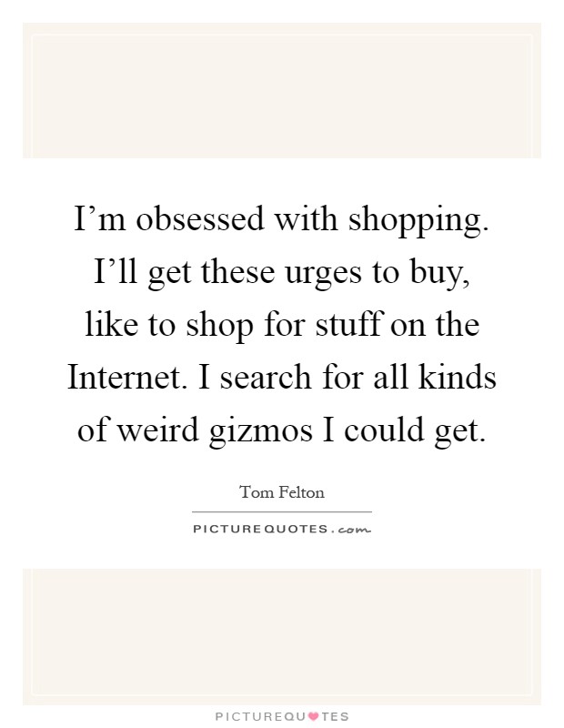 I'm obsessed with shopping. I'll get these urges to buy, like to shop for stuff on the Internet. I search for all kinds of weird gizmos I could get Picture Quote #1
