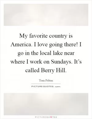 My favorite country is America. I love going there! I go in the local lake near where I work on Sundays. It’s called Berry Hill Picture Quote #1
