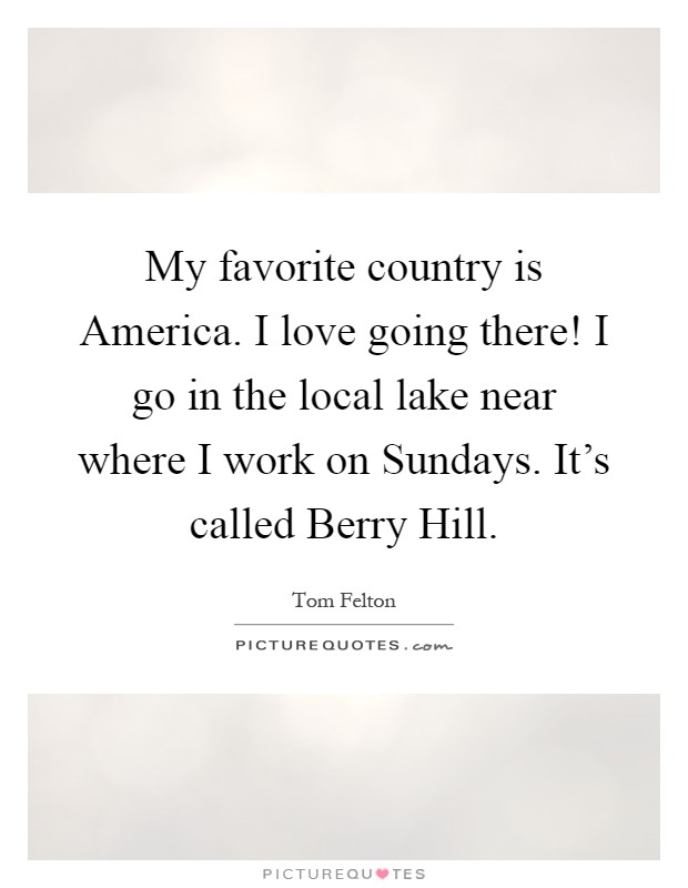 My favorite country is America. I love going there! I go in the local lake near where I work on Sundays. It's called Berry Hill Picture Quote #1