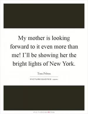 My mother is looking forward to it even more than me! I’ll be showing her the bright lights of New York Picture Quote #1
