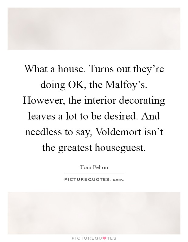 What a house. Turns out they're doing OK, the Malfoy's. However, the interior decorating leaves a lot to be desired. And needless to say, Voldemort isn't the greatest houseguest Picture Quote #1