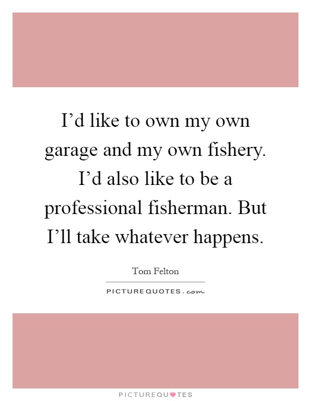 I'd like to own my own garage and my own fishery. I'd also like to be a professional fisherman. But I'll take whatever happens Picture Quote #1
