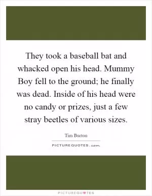 They took a baseball bat and whacked open his head. Mummy Boy fell to the ground; he finally was dead. Inside of his head were no candy or prizes, just a few stray beetles of various sizes Picture Quote #1