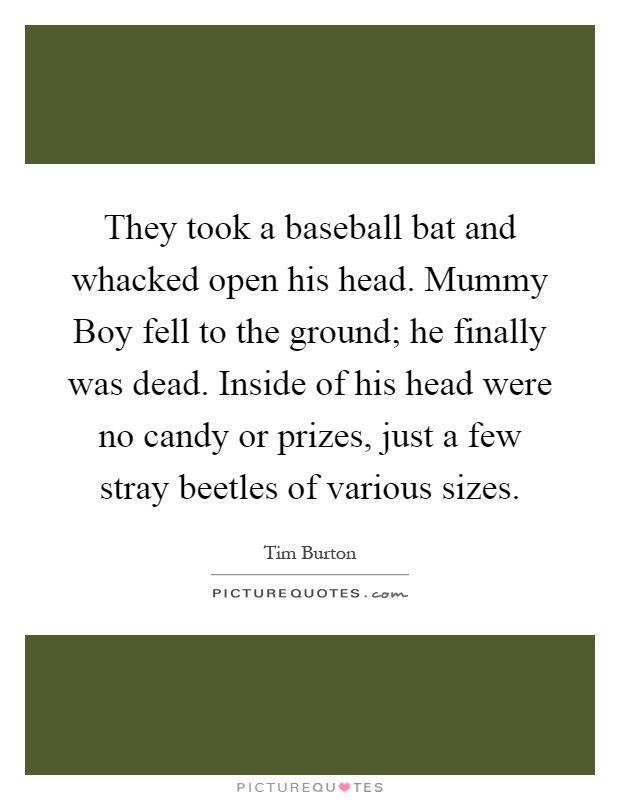 They took a baseball bat and whacked open his head. Mummy Boy fell to the ground; he finally was dead. Inside of his head were no candy or prizes, just a few stray beetles of various sizes Picture Quote #1