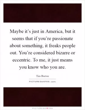 Maybe it’s just in America, but it seems that if you’re passionate about something, it freaks people out. You’re considered bizarre or eccentric. To me, it just means you know who you are Picture Quote #1