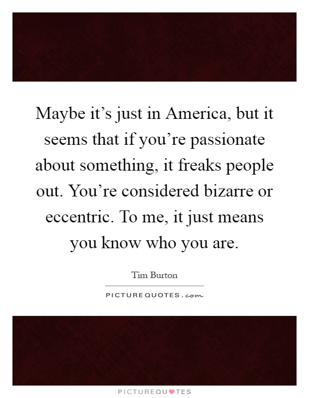Maybe it's just in America, but it seems that if you're passionate about something, it freaks people out. You're considered bizarre or eccentric. To me, it just means you know who you are Picture Quote #1