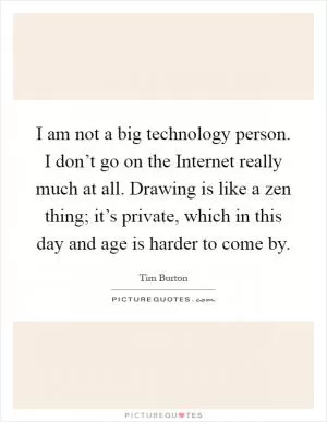 I am not a big technology person. I don’t go on the Internet really much at all. Drawing is like a zen thing; it’s private, which in this day and age is harder to come by Picture Quote #1