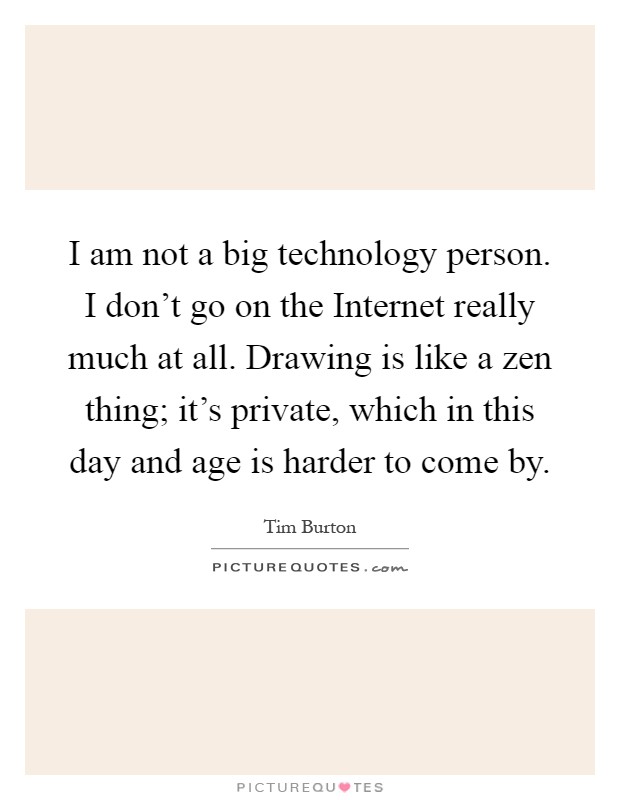 I am not a big technology person. I don't go on the Internet really much at all. Drawing is like a zen thing; it's private, which in this day and age is harder to come by Picture Quote #1