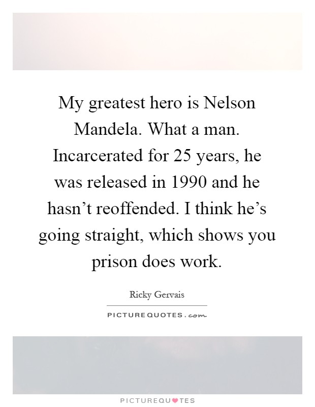 My greatest hero is Nelson Mandela. What a man. Incarcerated for 25 years, he was released in 1990 and he hasn’t reoffended. I think he’s going straight, which shows you prison does work Picture Quote #1