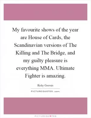 My favourite shows of the year are House of Cards, the Scandinavian versions of The Killing and The Bridge, and my guilty pleasure is everything MMA. Ultimate Fighter is amazing Picture Quote #1