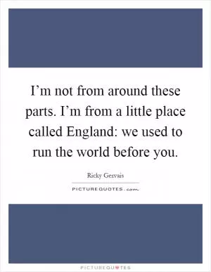 I’m not from around these parts. I’m from a little place called England: we used to run the world before you Picture Quote #1