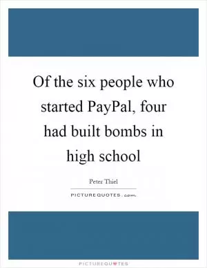 Of the six people who started PayPal, four had built bombs in high school Picture Quote #1