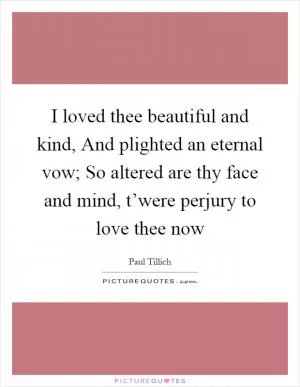 I loved thee beautiful and kind, And plighted an eternal vow; So altered are thy face and mind, t’were perjury to love thee now Picture Quote #1